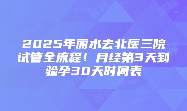 2025年丽水去北医三院试管全流程！月经第3天到验孕30天时间表
