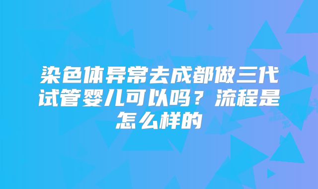 染色体异常去成都做三代试管婴儿可以吗？流程是怎么样的