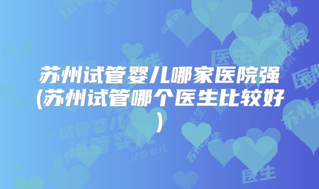 苏州试管婴儿哪家医院强(苏州试管哪个医生比较好)