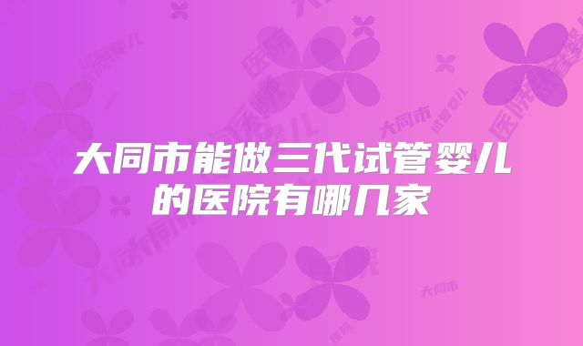 大同市能做三代试管婴儿的医院有哪几家