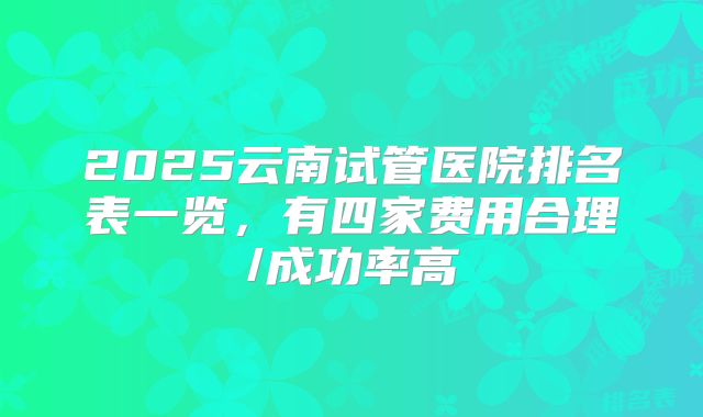 2025云南试管医院排名表一览,有四家费用合理/成功率高