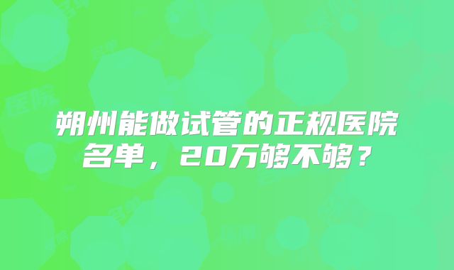 朔州能做试管的正规医院名单，20万够不够？