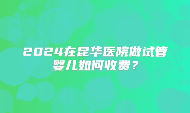 2024在昆华医院做试管婴儿如何收费?