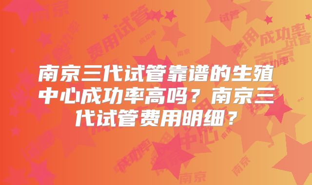 南京三代试管靠谱的生殖中心成功率高吗？南京三代试管费用明细？
