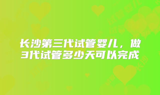 长沙第三代试管婴儿，做3代试管多少天可以完成