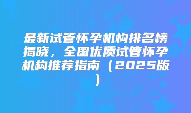 最新试管怀孕机构排名榜揭晓，全国优质试管怀孕机构推荐指南（2025版）