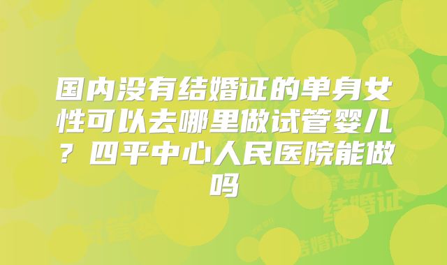 国内没有结婚证的单身女性可以去哪里做试管婴儿？四平中心人民医院能做吗