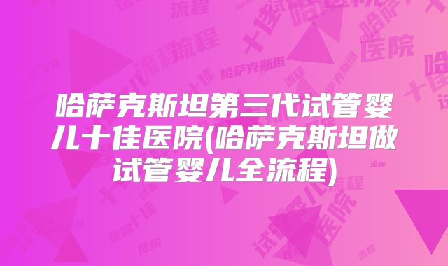哈萨克斯坦第三代试管婴儿十佳医院(哈萨克斯坦做试管婴儿全流程)