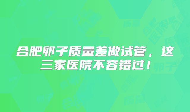 合肥卵子质量差做试管，这三家医院不容错过！