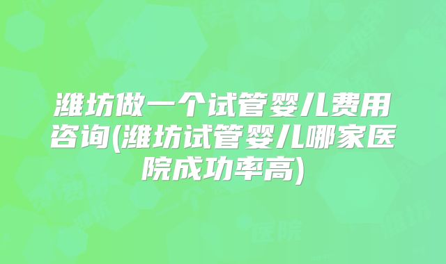 潍坊做一个试管婴儿费用咨询(潍坊试管婴儿哪家医院成功率高)