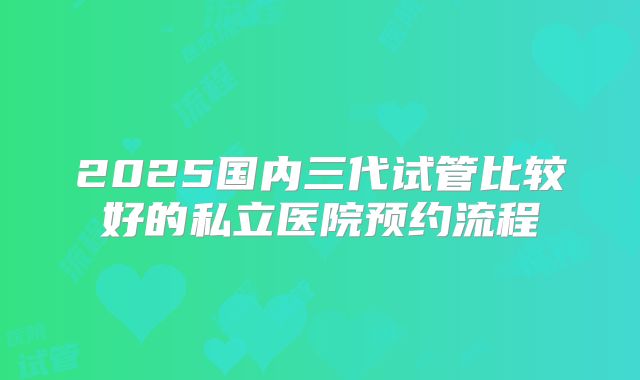 2025国内三代试管比较好的私立医院预约流程