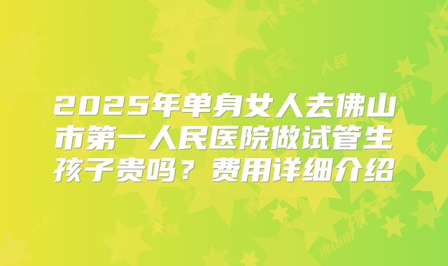 2025年单身女人去佛山市第一人民医院做试管生孩子贵吗？费用详细介绍