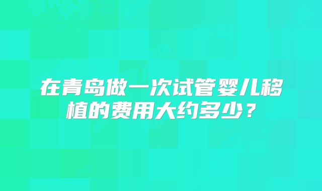 在青岛做一次试管婴儿移植的费用大约多少?