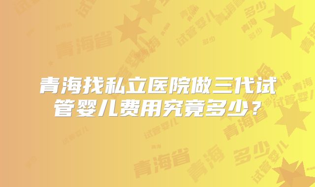 青海找私立医院做三代试管婴儿费用究竟多少?
