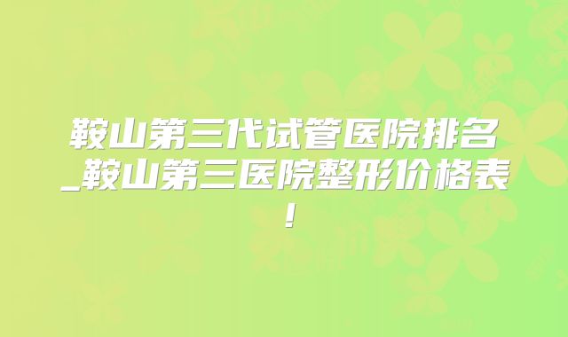 鞍山第三代试管医院排名_鞍山第三医院整形价格表！