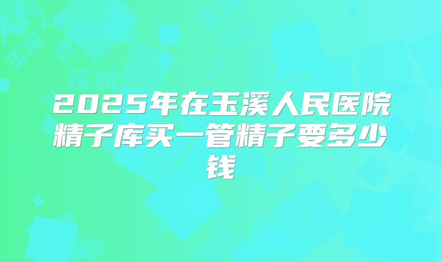 2025年在玉溪人民医院精子库买一管精子要多少钱