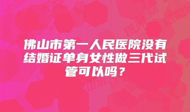 佛山市第一人民医院没有结婚证单身女性做三代试管可以吗？