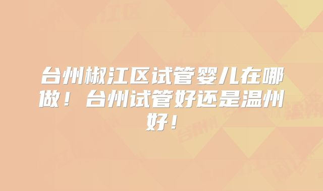 台州椒江区试管婴儿在哪做!台州试管好还是温州好!