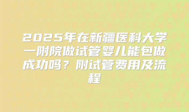 2025年在新疆医科大学一附院做试管婴儿能包做成功吗?附试管费用及流程