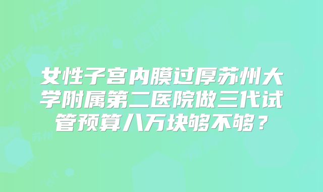 女性子宫内膜过厚苏州大学附属第二医院做三代试管预算八万块够不够?