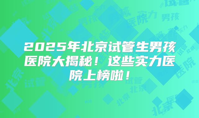 2025年北京试管生男孩医院大揭秘！这些实力医院上榜啦！