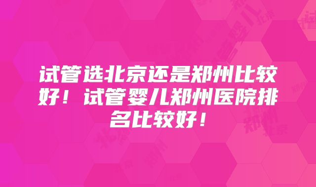 试管选北京还是郑州比较好！试管婴儿郑州医院排名比较好！