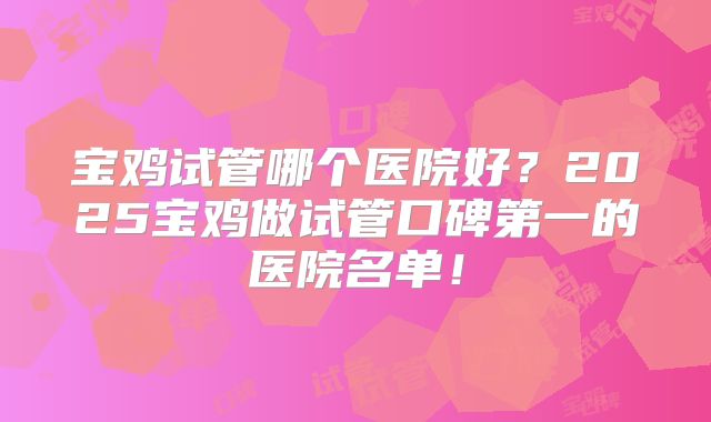 宝鸡试管哪个医院好？2025宝鸡做试管口碑第一的医院名单！