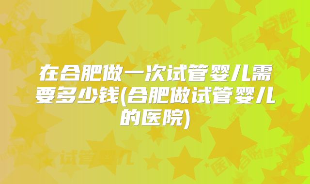 在合肥做一次试管婴儿需要多少钱(合肥做试管婴儿的医院)