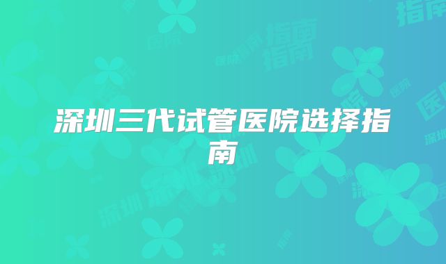 深圳三代试管医院选择指南