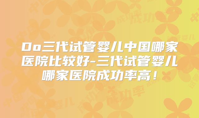 Do三代试管婴儿中国哪家医院比较好-三代试管婴儿哪家医院成功率高!