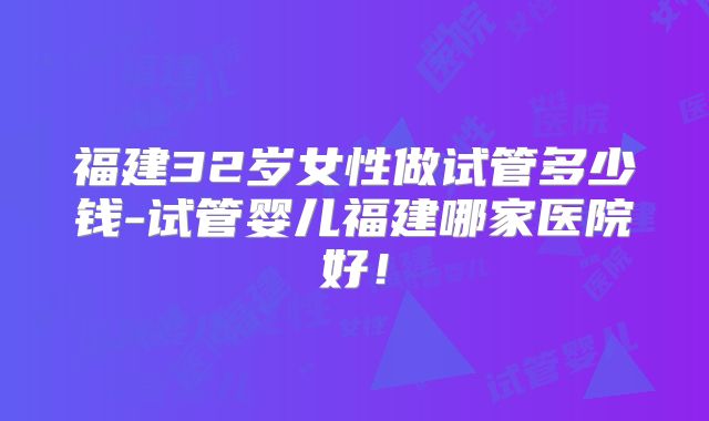 福建32岁女性做试管多少钱-试管婴儿福建哪家医院好!