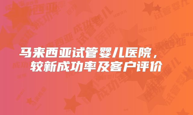 马来西亚试管婴儿医院， 较新成功率及客户评价