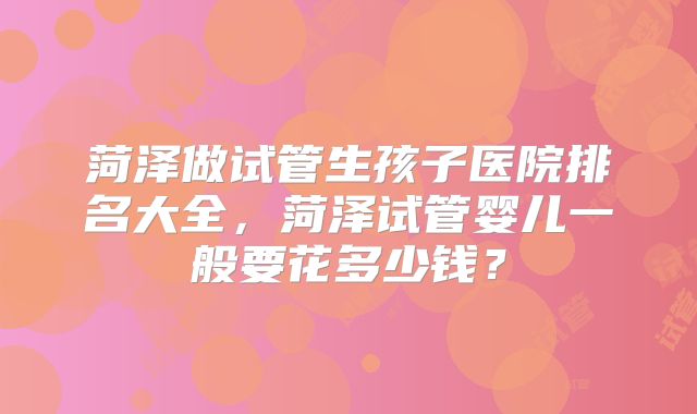 菏泽做试管生孩子医院排名大全，菏泽试管婴儿一般要花多少钱？