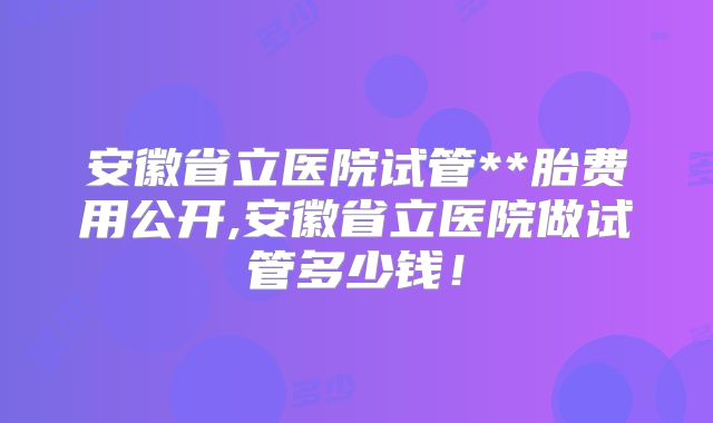 安徽省立医院试管**胎费用公开,安徽省立医院做试管多少钱！