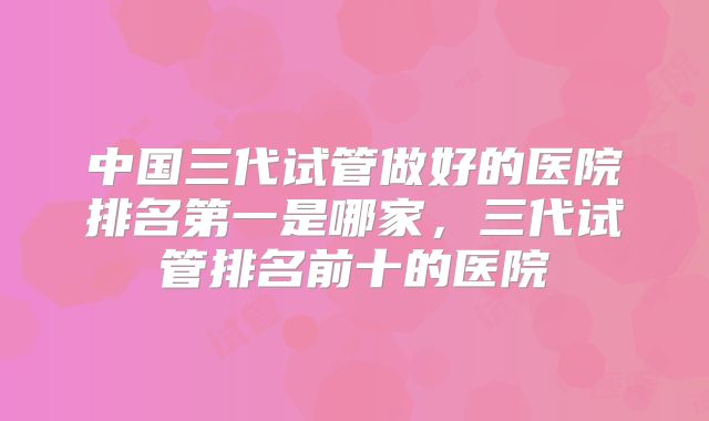 中国三代试管做好的医院排名第一是哪家，三代试管排名前十的医院