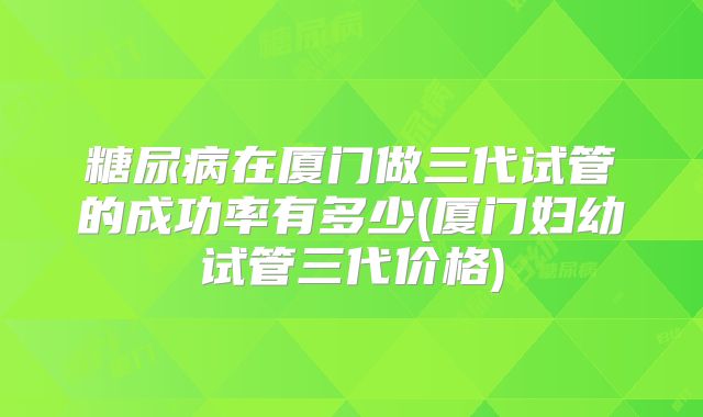 糖尿病在厦门做三代试管的成功率有多少(厦门妇幼试管三代价格)