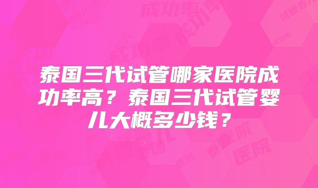 泰国三代试管哪家医院成功率高？泰国三代试管婴儿大概多少钱？