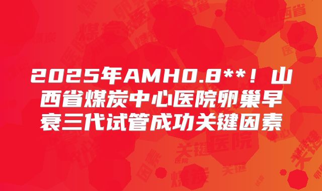 2025年AMH0.8**！山西省煤炭中心医院卵巢早衰三代试管成功关键因素