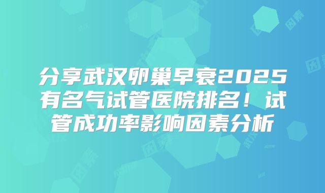 分享武汉卵巢早衰2025有名气试管医院排名！试管成功率影响因素分析