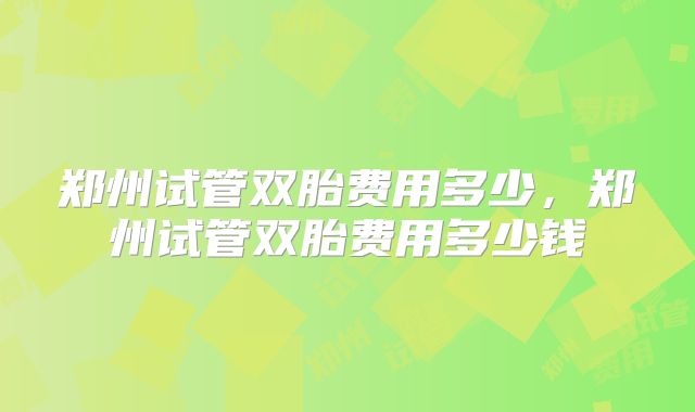 郑州试管双胎费用多少，郑州试管双胎费用多少钱