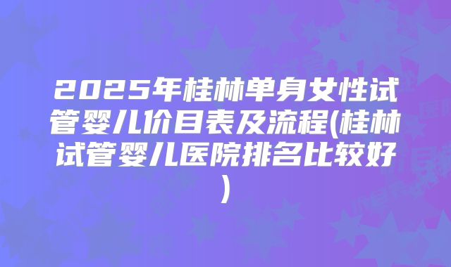 2025年桂林单身女性试管婴儿价目表及流程(桂林试管婴儿医院排名比较好)