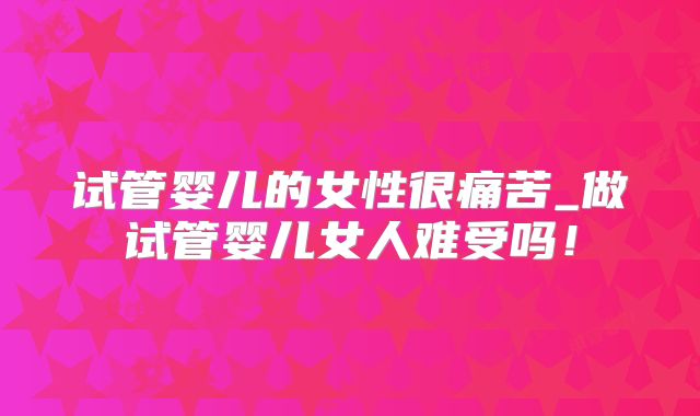 试管婴儿的女性很痛苦_做试管婴儿女人难受吗！
