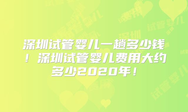 深圳试管婴儿一趟多少钱！深圳试管婴儿费用大约多少2020年！