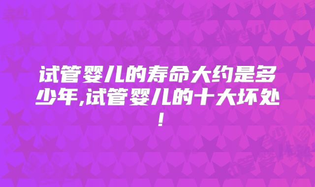 试管婴儿的寿命大约是多少年,试管婴儿的十大坏处!