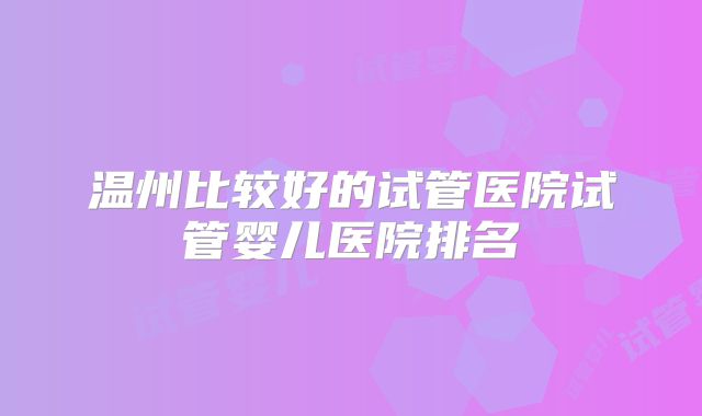温州比较好的试管医院试管婴儿医院排名