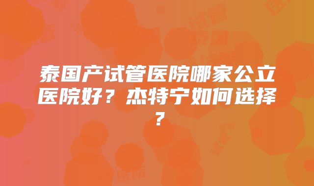 泰国产试管医院哪家公立医院好？杰特宁如何选择？