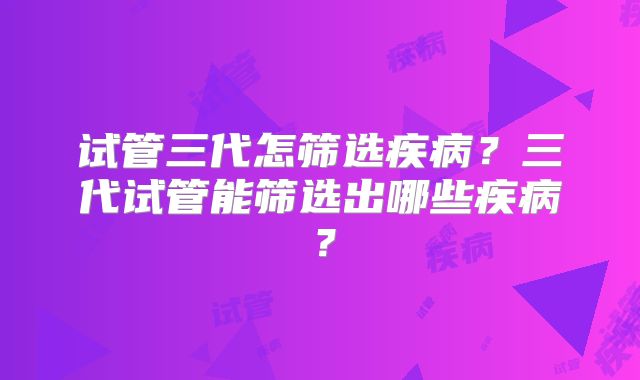 试管三代怎筛选疾病？三代试管能筛选出哪些疾病？