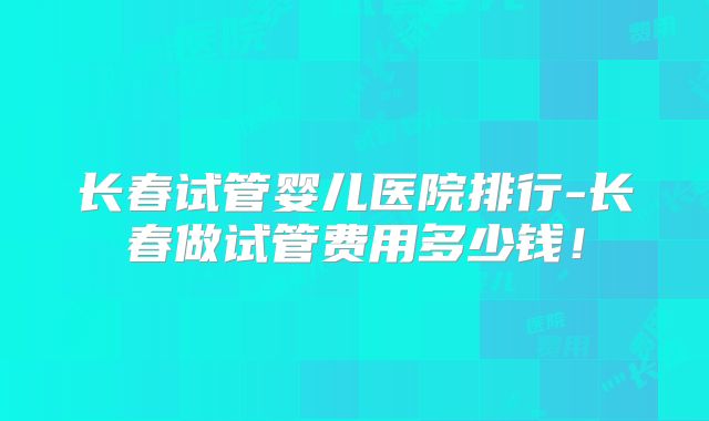 长春试管婴儿医院排行-长春做试管费用多少钱！