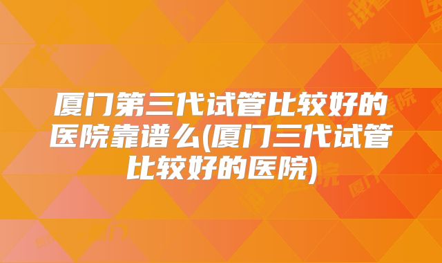 厦门第三代试管比较好的医院靠谱么(厦门三代试管比较好的医院)
