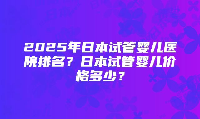 2025年日本试管婴儿医院排名？日本试管婴儿价格多少？